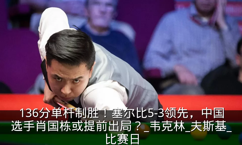 136分单杆制胜！塞尔比5-3领先，中国选手肖国栋或提前出局？_韦克林_夫斯基_比赛日